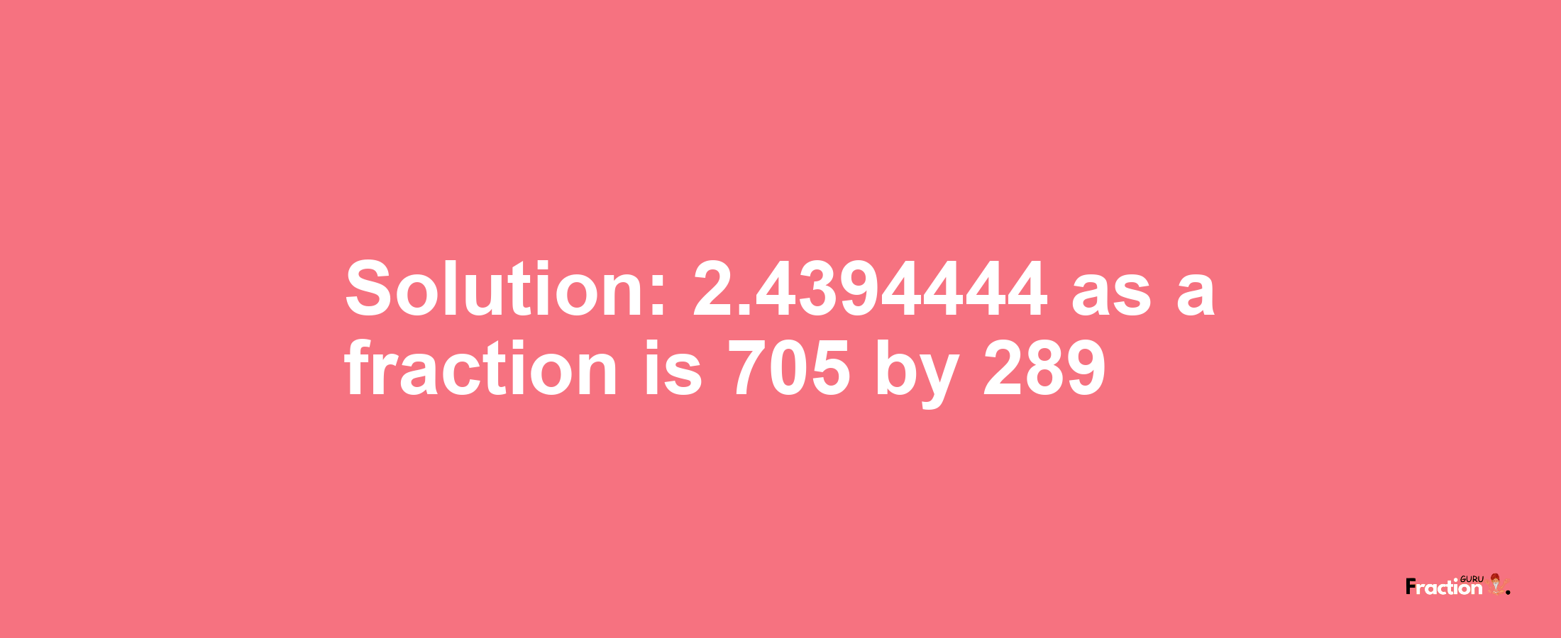 Solution:2.4394444 as a fraction is 705/289